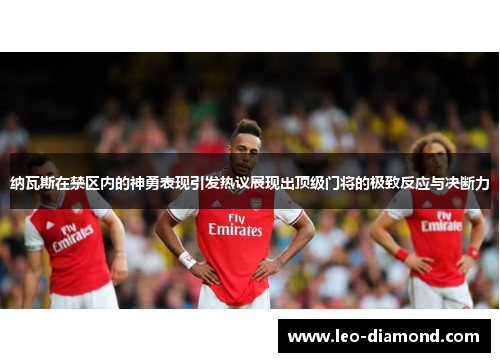 纳瓦斯在禁区内的神勇表现引发热议展现出顶级门将的极致反应与决断力