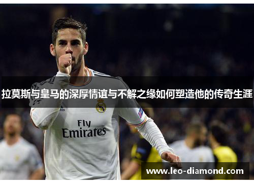 拉莫斯与皇马的深厚情谊与不解之缘如何塑造他的传奇生涯
