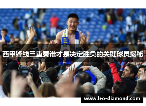 西甲锋线三重奏谁才是决定胜负的关键球员揭秘 西甲锋线三重奏谁才是决定胜负的关键球员揭秘