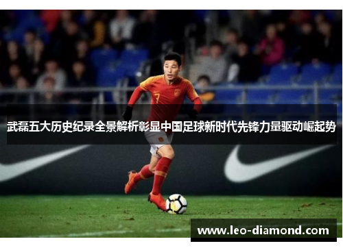 武磊五大历史纪录全景解析彰显中国足球新时代先锋力量驱动崛起势